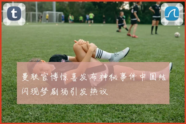 曼联官博惊喜发布神秘事件中国结闪现梦剧场引发热议
