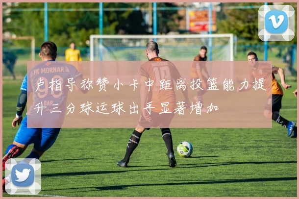 卢指导称赞小卡中距离投篮能力提升三分球运球出手显著增加