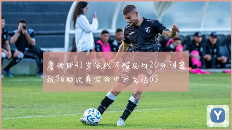 詹姆斯41岁依然闪耀场均26分74篮板76助攻真实命中率高达63