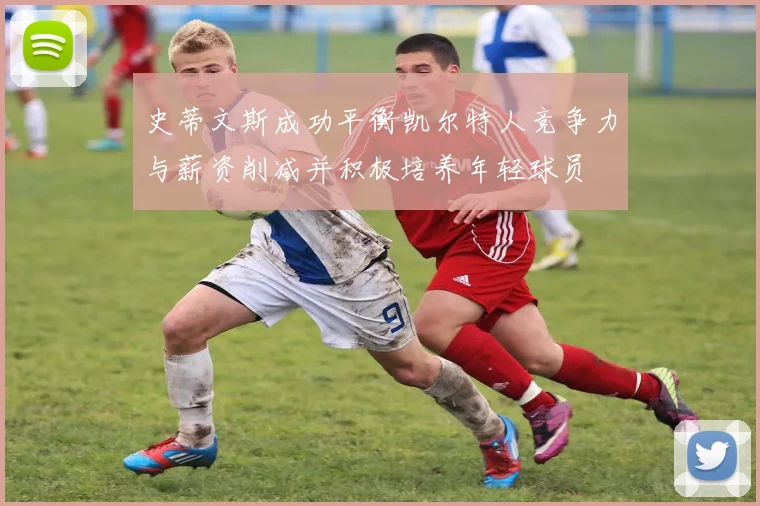 史蒂文斯成功平衡凯尔特人竞争力与薪资削减并积极培养年轻球员