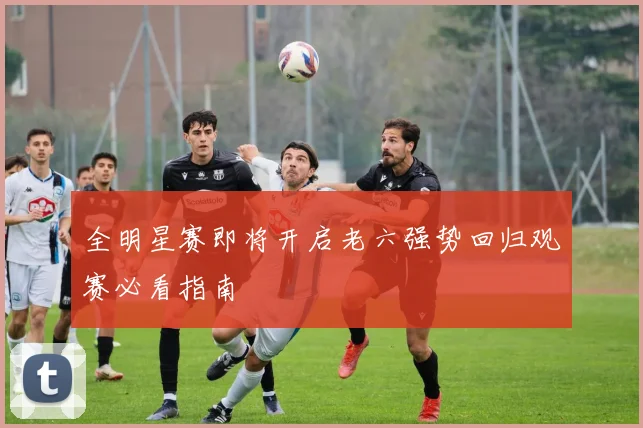 全明星赛即将开启老六强势回归观赛必看指南