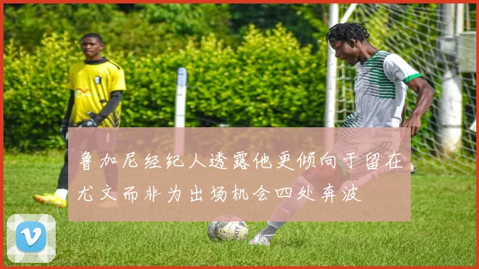 鲁加尼经纪人透露他更倾向于留在尤文而非为出场机会四处奔波