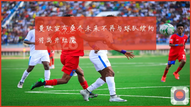 曼联宣布桑乔未来不再与球队续约将离开红魔