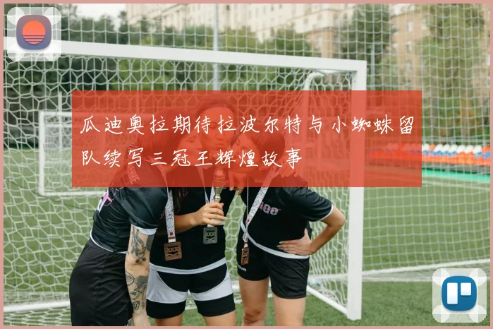 瓜迪奥拉期待拉波尔特与小蜘蛛留队续写三冠王辉煌故事