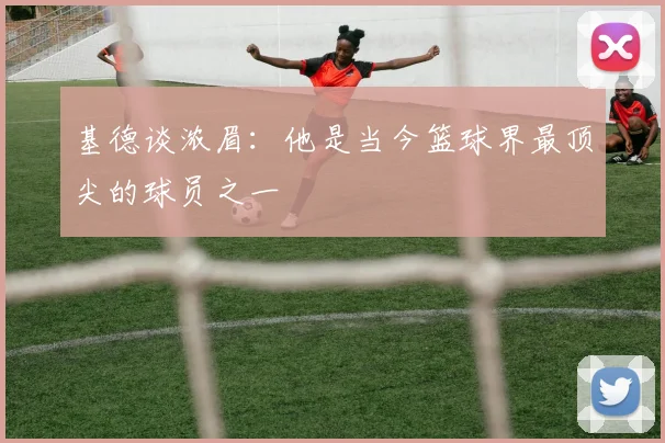 基德谈浓眉：他是当今篮球界最顶尖的球员之一