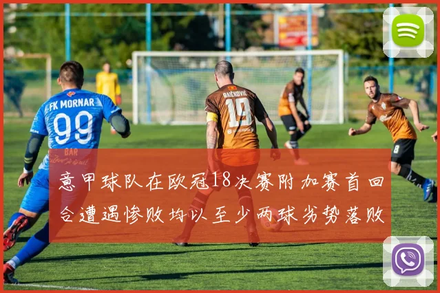 意甲球队在欧冠18决赛附加赛首回合遭遇惨败均以至少两球劣势落败