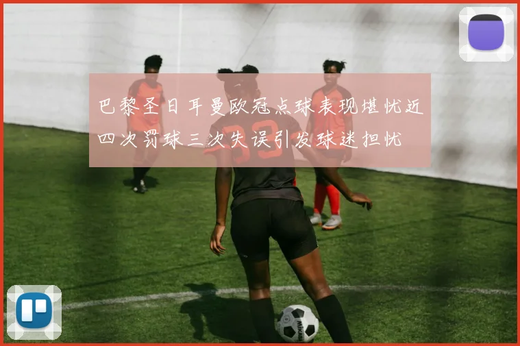 巴黎圣日耳曼欧冠点球表现堪忧近四次罚球三次失误引发球迷担忧