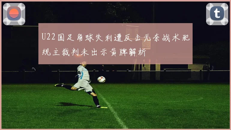 U22国足角球失利遭反击无奈战术犯规主裁判未出示黄牌解析