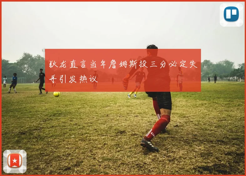 狄龙直言当年詹姆斯投三分必定失手引发热议