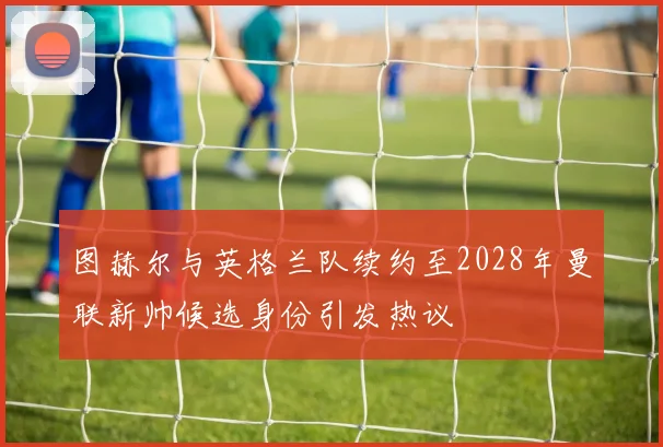 图赫尔与英格兰队续约至2028年曼联新帅候选身份引发热议