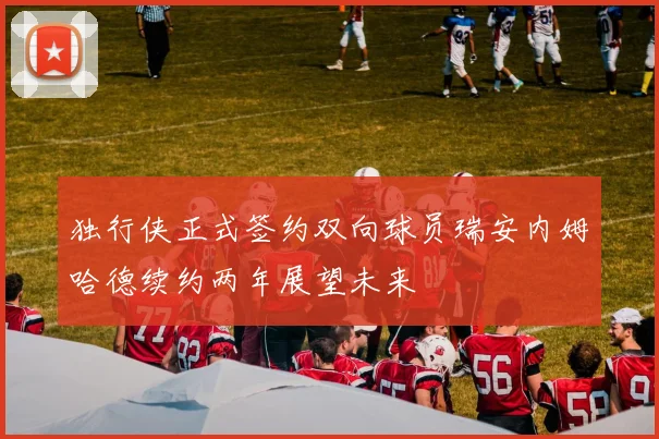 独行侠正式签约双向球员瑞安内姆哈德续约两年展望未来