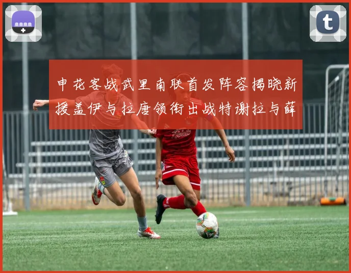申花客战武里南联首发阵容揭晓新援盖伊与拉唐领衔出战特谢拉与薛庆浩同场竞技