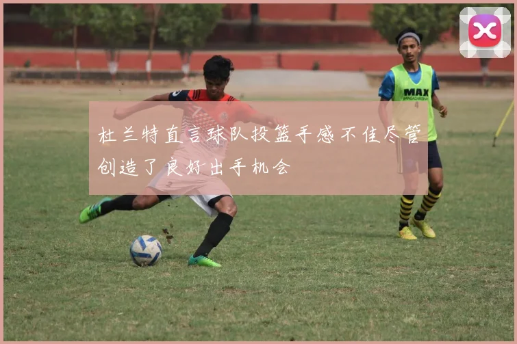 杜兰特直言球队投篮手感不佳尽管创造了良好出手机会