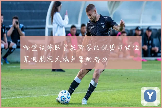 哈登谈球队首发阵容的优势与错位策略展现天赋异禀的潜力