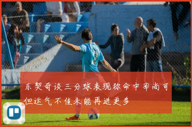 东契奇谈三分球表现称命中率尚可但运气不佳未能再进更多