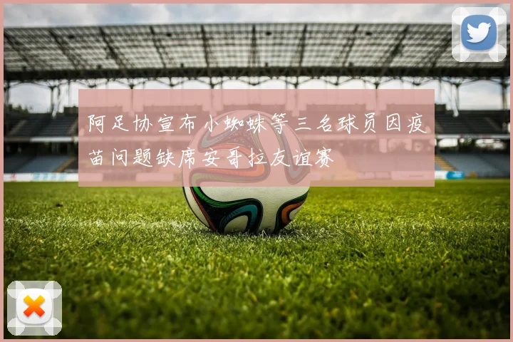 阿足协宣布小蜘蛛等三名球员因疫苗问题缺席安哥拉友谊赛