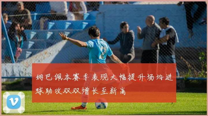 姆巴佩本赛季表现大幅提升场均进球助攻双双增长至新高