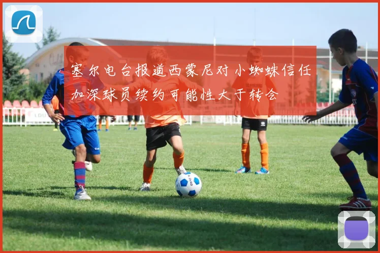 塞尔电台报道西蒙尼对小蜘蛛信任加深球员续约可能性大于转会
