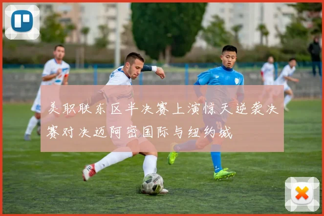 美职联东区半决赛上演惊天逆袭决赛对决迈阿密国际与纽约城
