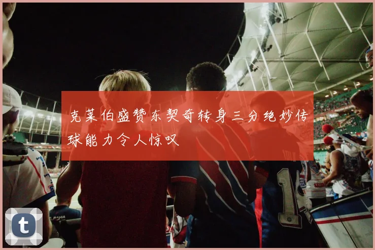 克莱伯盛赞东契奇转身三分绝妙传球能力令人惊叹