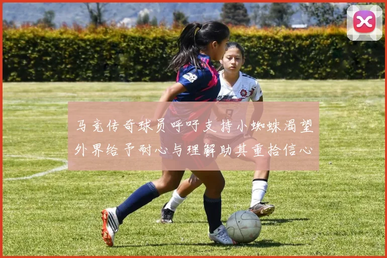马竞传奇球员呼吁支持小蜘蛛渴望外界给予耐心与理解助其重拾信心