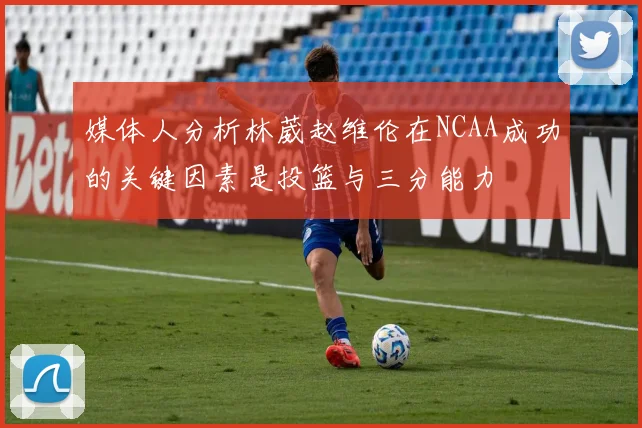 媒体人分析林葳赵维伦在NCAA成功的关键因素是投篮与三分能力