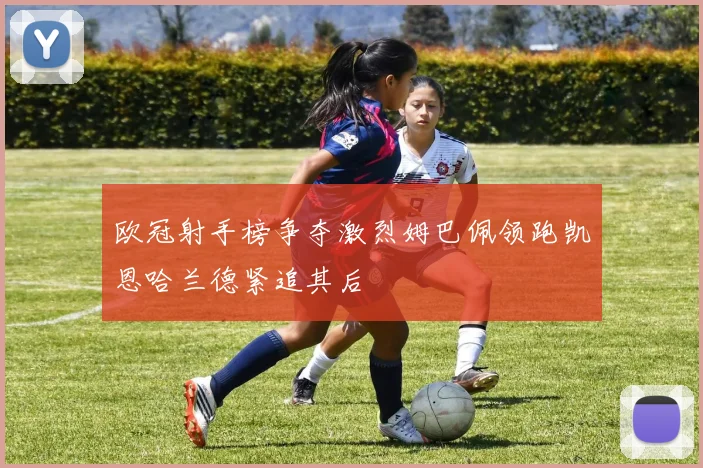 欧冠射手榜争夺激烈姆巴佩领跑凯恩哈兰德紧追其后