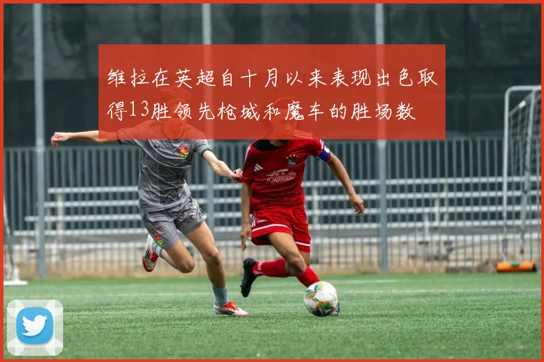 维拉在英超自十月以来表现出色取得13胜领先枪城和魔车的胜场数