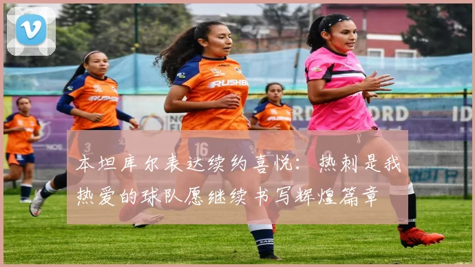 本坦库尔表达续约喜悦：热刺是我热爱的球队愿继续书写辉煌篇章