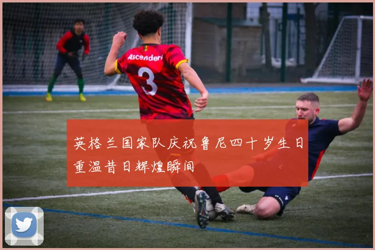 英格兰国家队庆祝鲁尼四十岁生日重温昔日辉煌瞬间