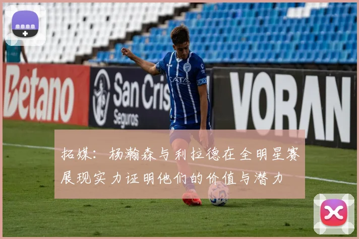 拓媒：杨瀚森与利拉德在全明星赛展现实力证明他们的价值与潜力