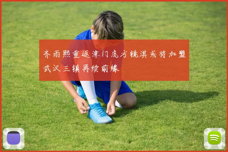 齐雨熙重返津门虎方镜淇或将加盟武汉三镇再续前缘