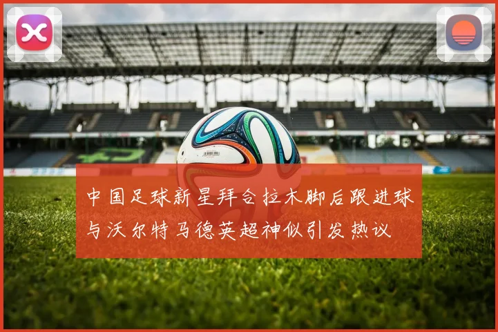 中国足球新星拜合拉木脚后跟进球与沃尔特马德英超神似引发热议