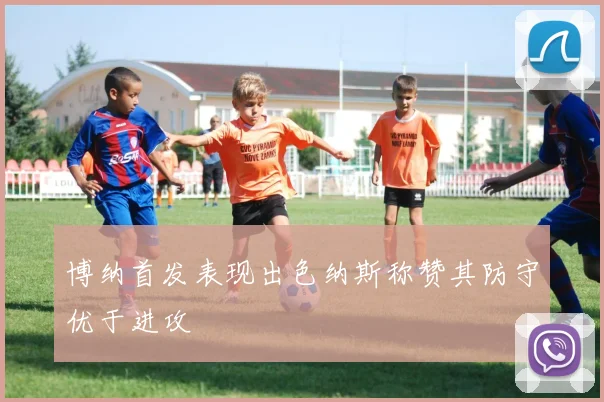 博纳首发表现出色纳斯称赞其防守优于进攻