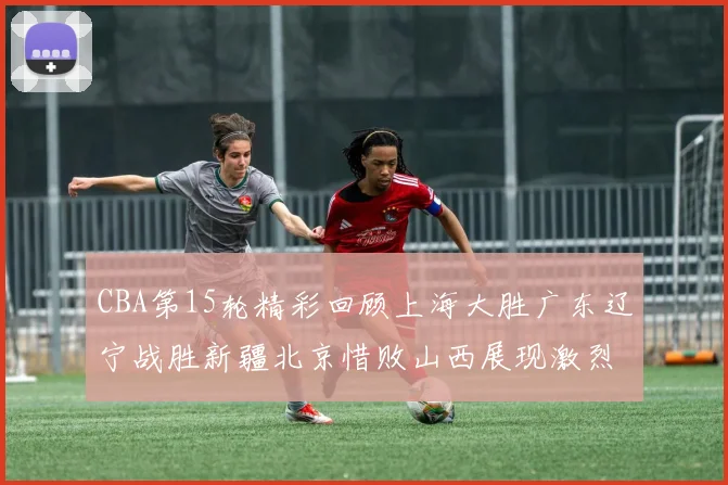 CBA第15轮精彩回顾上海大胜广东辽宁战胜新疆北京惜败山西展现激烈竞争