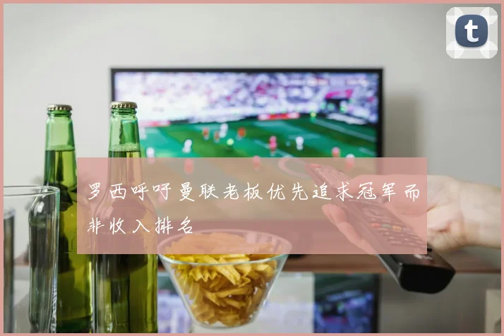 罗西呼吁曼联老板优先追求冠军而非收入排名